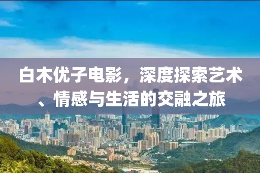 白木优子电影，深度探索艺术、情感与生活的交融之旅