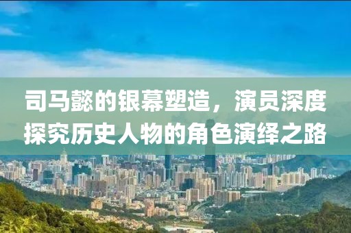 司马懿的银幕塑造，演员深度探究历史人物的角色演绎之路