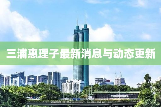 三浦惠理子最新消息与动态更新