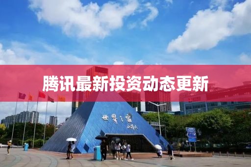 腾讯最新投资动态更新
