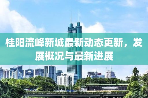 桂阳流峰新城最新动态更新，发展概况与最新进展