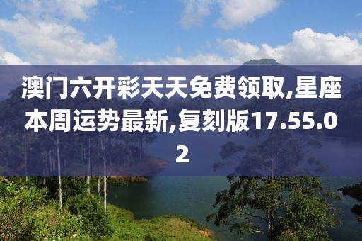 澳门六开彩天天免费领取,星座本周运势最新,复刻版17.55.02