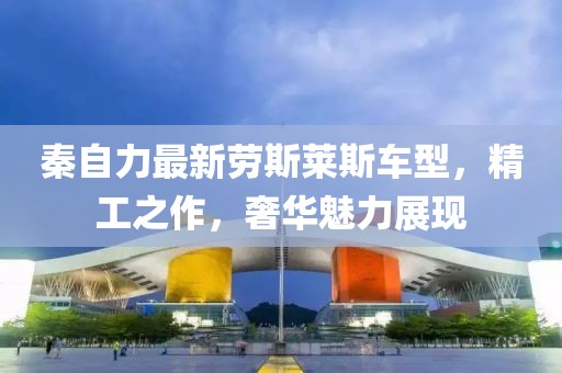 秦自力最新劳斯莱斯车型，精工之作，奢华魅力展现