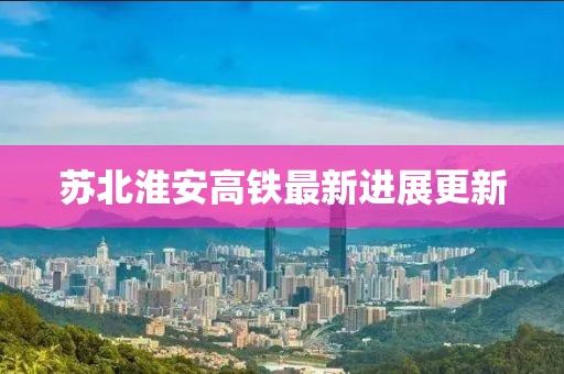 苏北淮安高铁最新进展更新