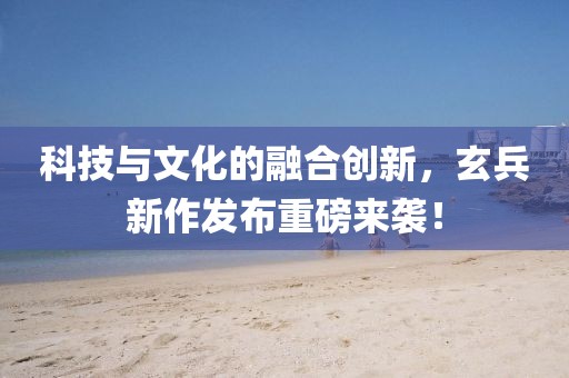 科技与文化的融合创新，玄兵新作发布重磅来袭！