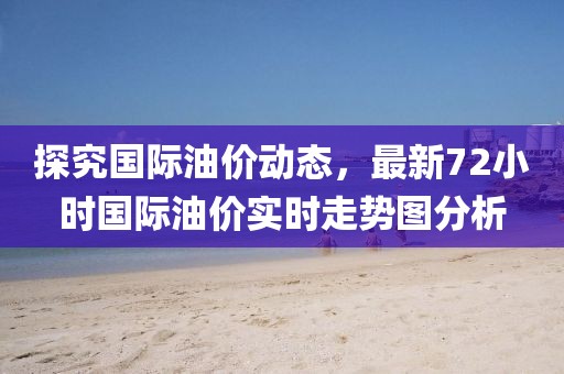 探究国际油价动态，最新72小时国际油价实时走势图分析