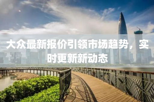 大众最新报价引领市场趋势，实时更新新动态