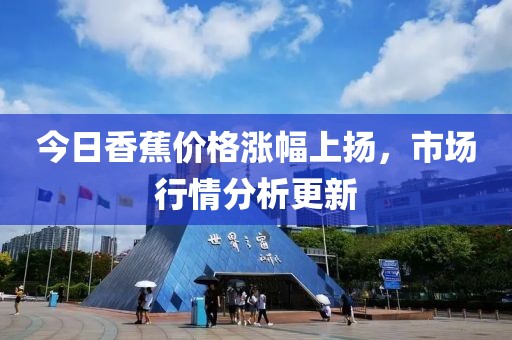 今日香蕉价格涨幅上扬，市场行情分析更新