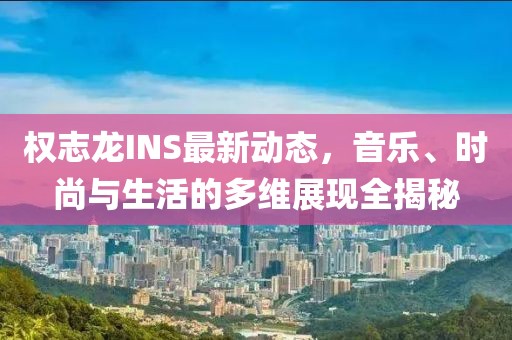 权志龙INS最新动态，音乐、时尚与生活的多维展现全揭秘