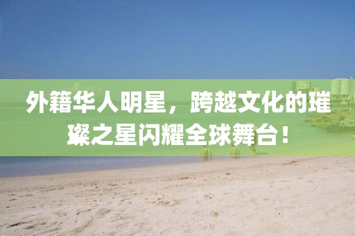 外籍华人明星，跨越文化的璀璨之星闪耀全球舞台！