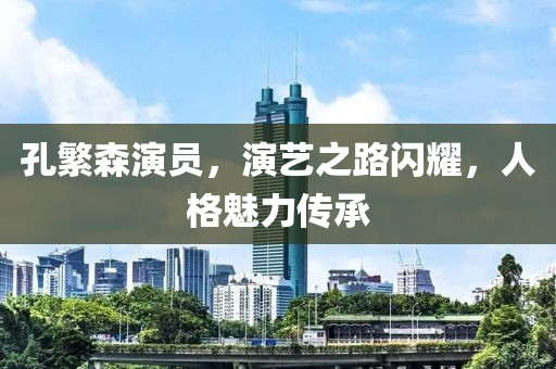 孔繁森演员，演艺之路闪耀，人格魅力传承