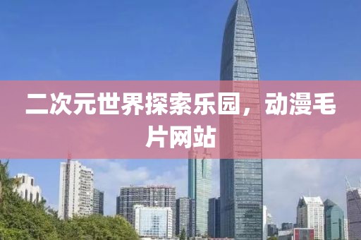 二次元世界探索乐园，动漫毛片网站