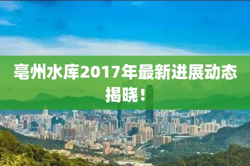 亳州水库2017年最新进展动态揭晓！