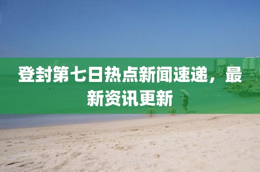登封第七日热点新闻速递，最新资讯更新