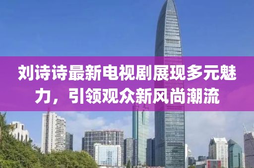 刘诗诗最新电视剧展现多元魅力，引领观众新风尚潮流