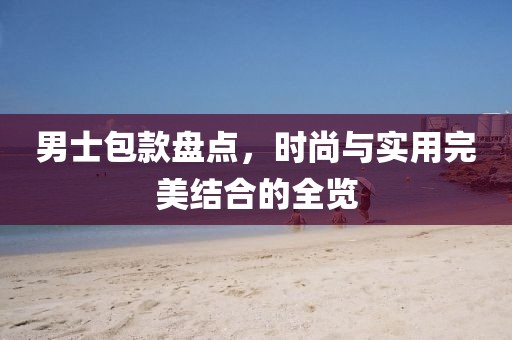 男士包款盘点，时尚与实用完美结合的全览