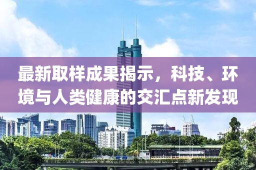 最新取样成果揭示，科技、环境与人类健康的交汇点新发现