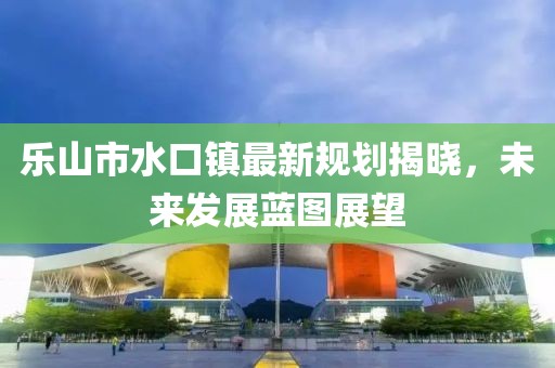 乐山市水口镇最新规划揭晓，未来发展蓝图展望