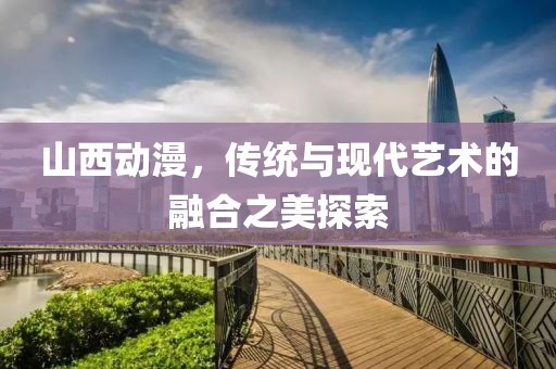 山西动漫，传统与现代艺术的融合之美探索