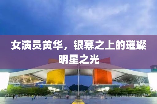 女演员黄华，银幕之上的璀璨明星之光