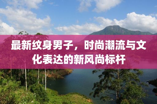 最新纹身男子，时尚潮流与文化表达的新风尚标杆