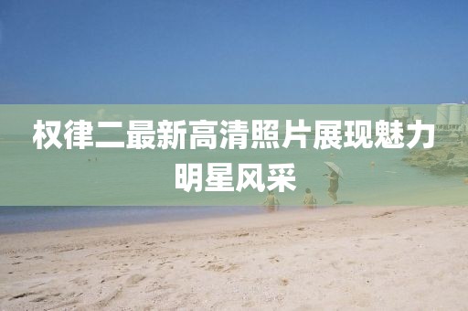 权律二最新高清照片展现魅力明星风采