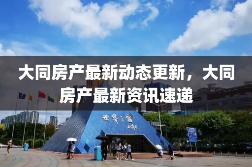 大同房产最新动态更新，大同房产最新资讯速递