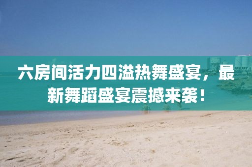 六房间活力四溢热舞盛宴，最新舞蹈盛宴震撼来袭！