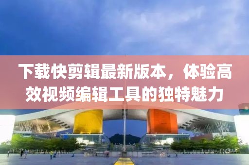 下载快剪辑最新版本，体验高效视频编辑工具的独特魅力