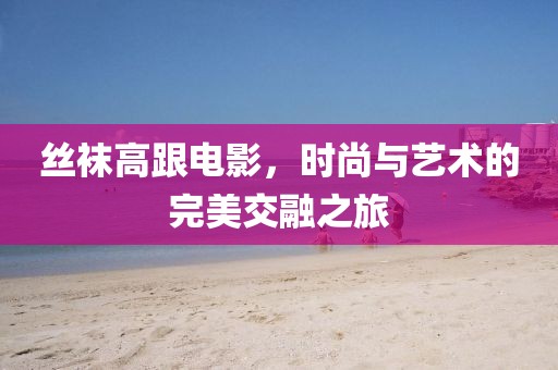丝袜高跟电影，时尚与艺术的完美交融之旅