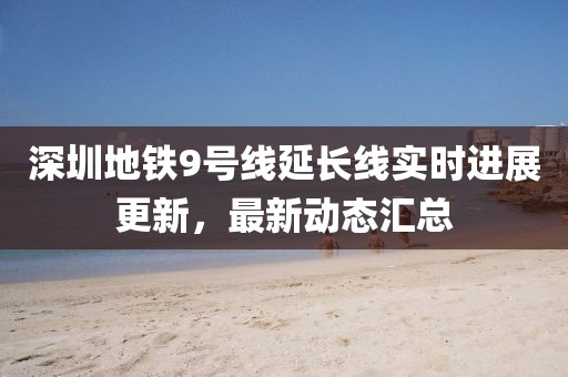 深圳地铁9号线延长线实时进展更新，最新动态汇总