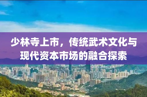 少林寺上市，传统武术文化与现代资本市场的融合探索