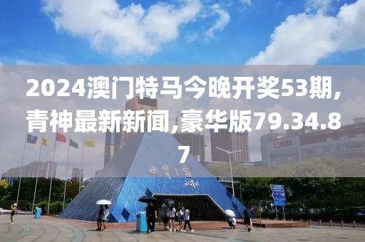 2024澳门特马今晚开奖53期,青神最新新闻,豪华版79.34.87