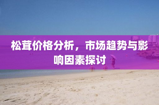 松茸价格分析，市场趋势与影响因素探讨