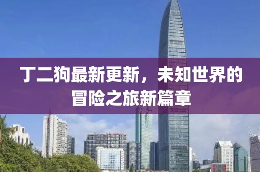 丁二狗最新更新，未知世界的冒险之旅新篇章