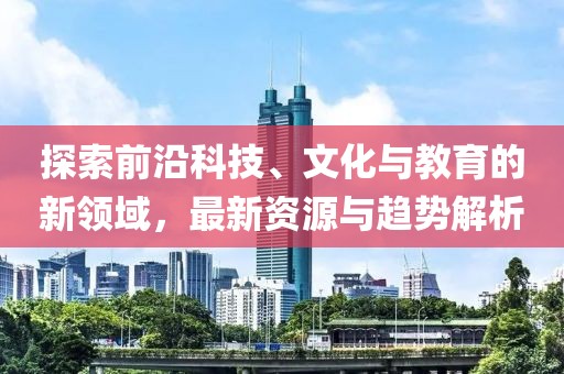 探索前沿科技、文化与教育的新领域，最新资源与趋势解析