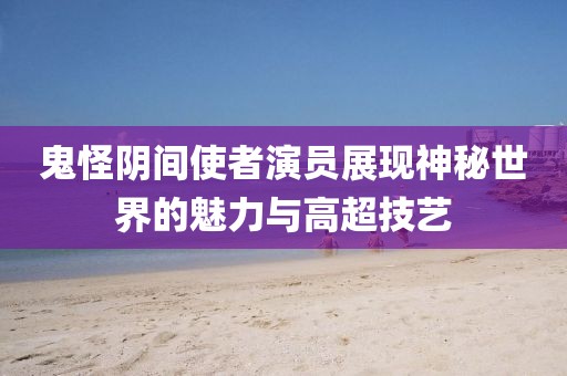 鬼怪阴间使者演员展现神秘世界的魅力与高超技艺