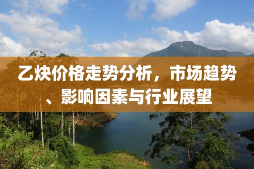 乙炔价格走势分析，市场趋势、影响因素与行业展望