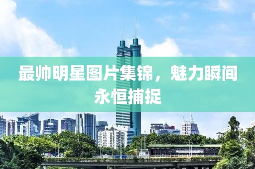 最帅明星图片集锦，魅力瞬间永恒捕捉