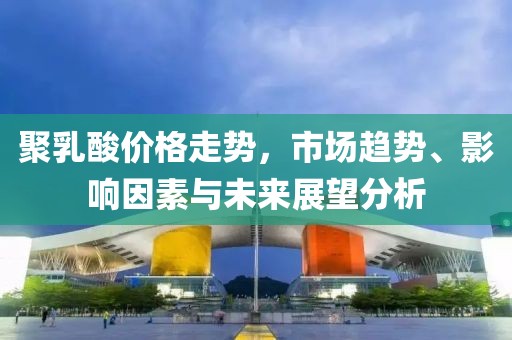 聚乳酸价格走势，市场趋势、影响因素与未来展望分析