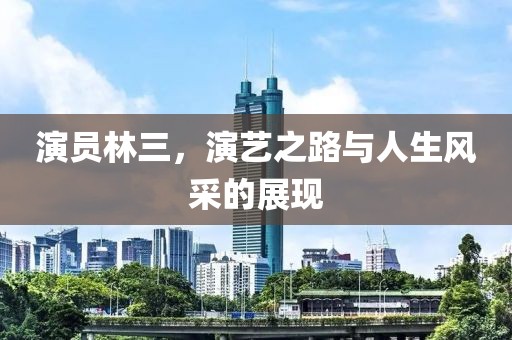 演员林三，演艺之路与人生风采的展现