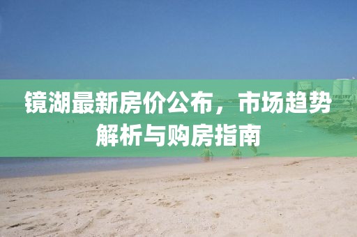 镜湖最新房价公布，市场趋势解析与购房指南