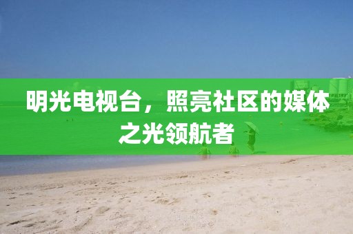 明光电视台，照亮社区的媒体之光领航者