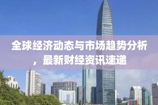 全球经济动态与市场趋势分析，最新财经资讯速递