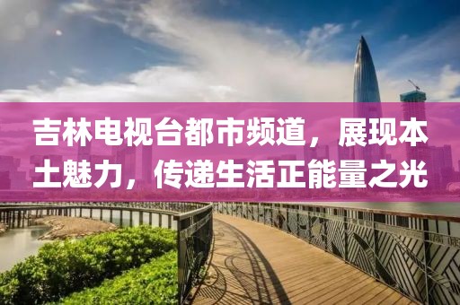 吉林电视台都市频道，展现本土魅力，传递生活正能量之光