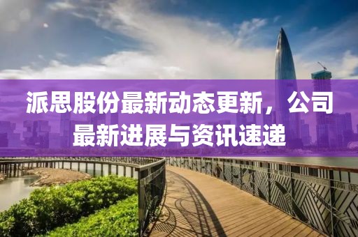 派思股份最新动态更新，公司最新进展与资讯速递