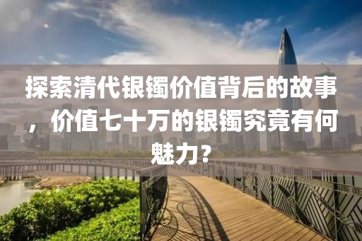 探索清代银镯价值背后的故事，价值七十万的银镯究竟有何魅力？