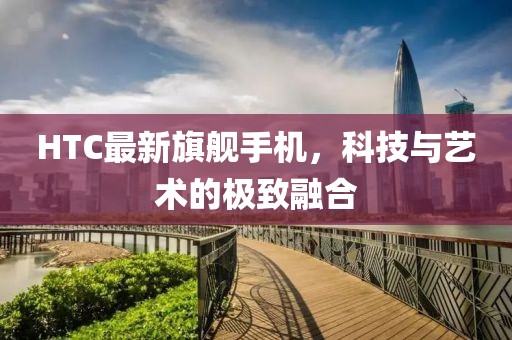 HTC最新旗舰手机，科技与艺术的极致融合