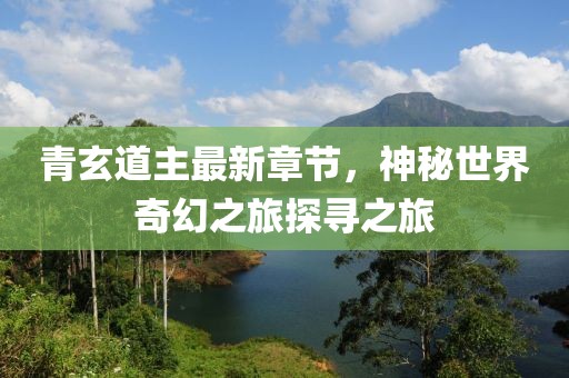 青玄道主最新章节，神秘世界奇幻之旅探寻之旅