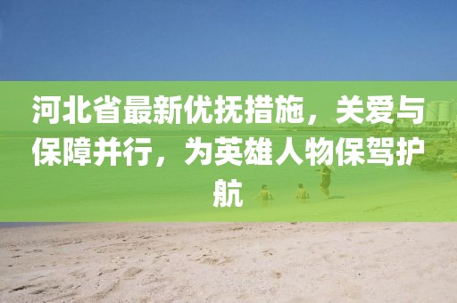 河北省最新优抚措施，关爱与保障并行，为英雄人物保驾护航